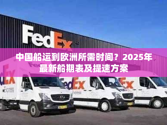 中国船运到欧洲所需时间？2025年最新船期表及提速方案