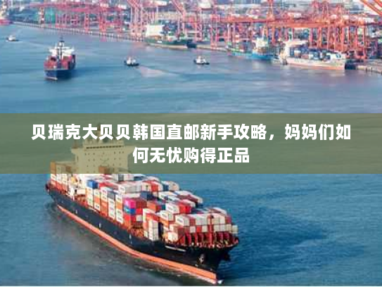 贝瑞克大贝贝韩国直邮新手攻略，妈妈们如何无忧购得正品