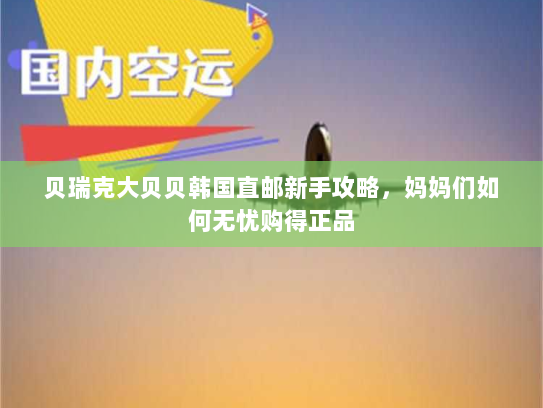 贝瑞克大贝贝韩国直邮新手攻略，妈妈们如何无忧购得正品