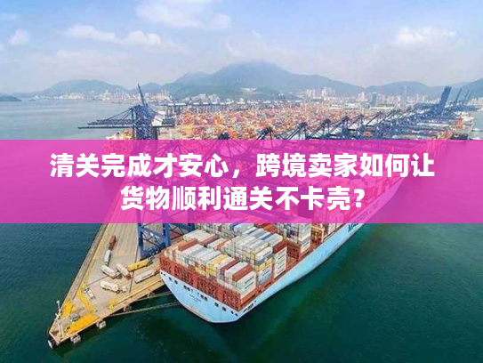 清关完成才安心，跨境卖家如何让货物顺利通关不卡壳？