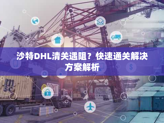 沙特DHL清关遇阻？快速通关解决方案解析