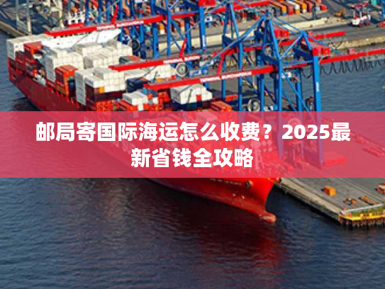 邮局寄国际海运怎么收费？2025最新省钱全攻略