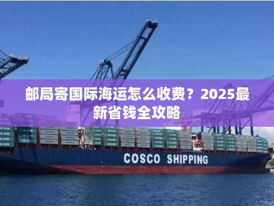 邮局寄国际海运怎么收费？2025最新省钱全攻略
