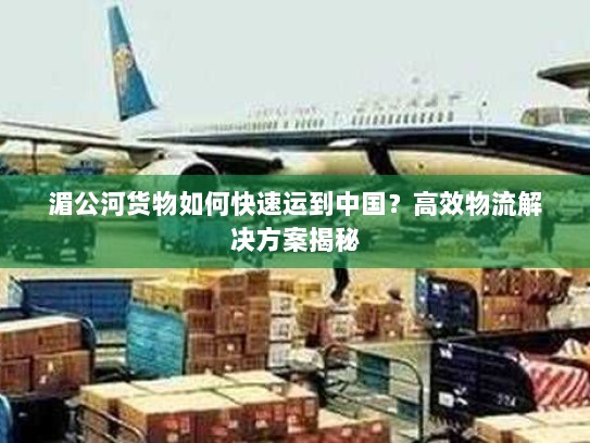 湄公河货物如何快速运到中国？高效物流解决方案揭秘
