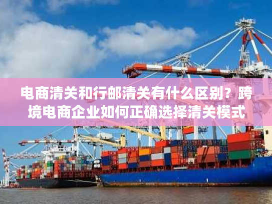 电商清关和行邮清关有什么区别？跨境电商企业如何正确选择清关模式？