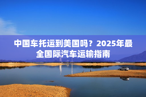 中国车托运到美国吗？2025年最全国际汽车运输指南