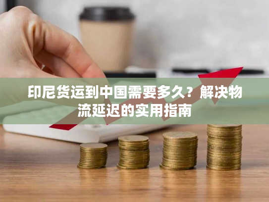 印尼货运到中国需要多久？解决物流延迟的实用指南