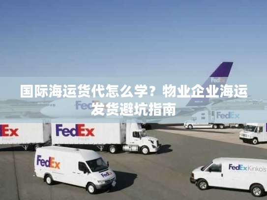 国际海运货代怎么学？物业企业海运发货避坑指南