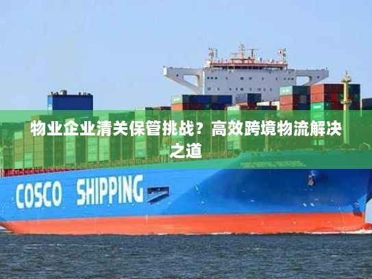 物业企业清关保管挑战？高效跨境物流解决之道