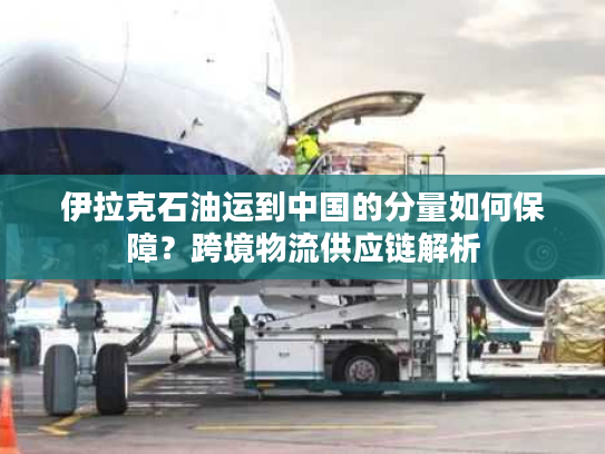 伊拉克石油运到中国的分量如何保障？跨境物流供应链解析