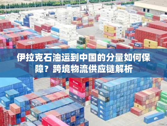 伊拉克石油运到中国的分量如何保障？跨境物流供应链解析
