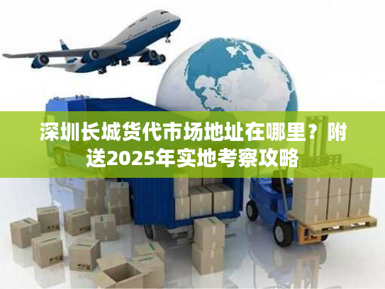 深圳长城货代市场地址在哪里？附送2025年实地考察攻略