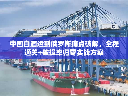 中国白酒运到俄罗斯痛点破解，全程通关+破损率归零实战方案