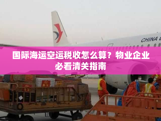 国际海运空运税收怎么算?物业企业必看清关指南 国际海运空运税收怎么算?物业企业必看清关指南