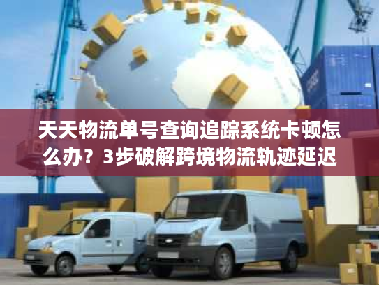 天天物流单号查询追踪系统卡顿怎么办？3步破解跨境物流轨迹延迟