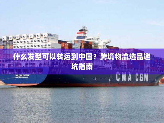 什么发型可以转运到中国?跨境物流选品避坑指南 什么发型可以转运到中国?跨境物流选品避坑指南
