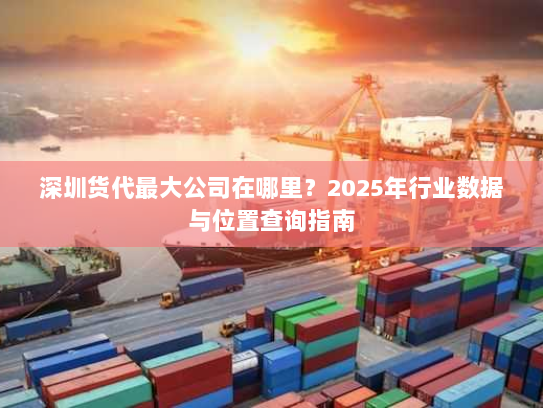 深圳货代最大公司在哪里？2025年行业数据与位置查询指南