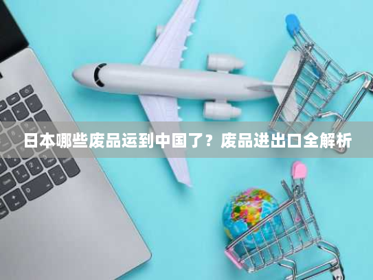 日本哪些废品运到中国了？废品进出口全解析