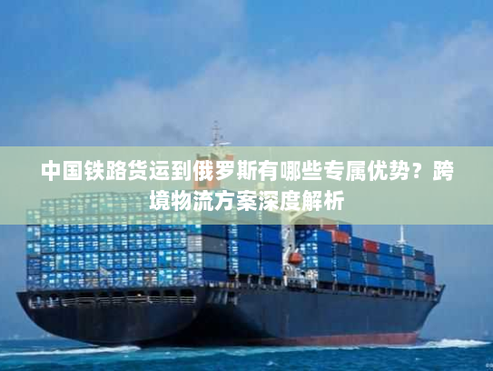 中国铁路货运到俄罗斯有哪些专属优势？跨境物流方案深度解析