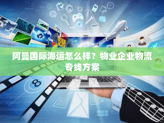 阿曼国际海运怎么样？物业企业物流专线方案