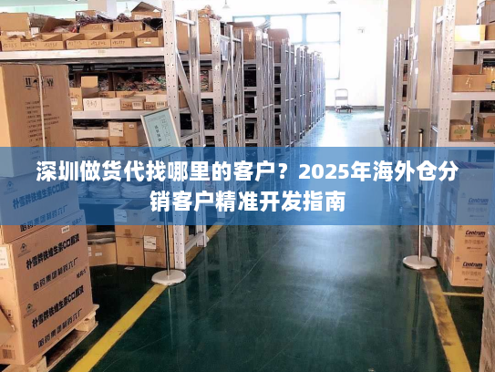 深圳做货代找哪里的客户？2025年海外仓分销客户精准开发指南