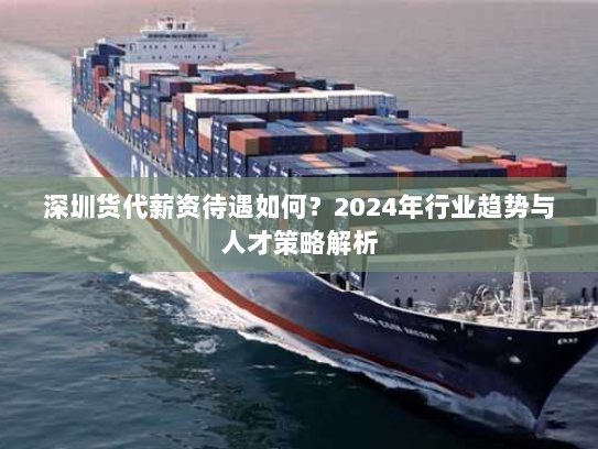 深圳货代薪资待遇如何？2024年行业趋势与人才策略解析