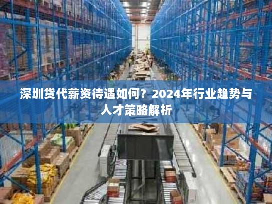 深圳货代薪资待遇如何？2024年行业趋势与人才策略解析