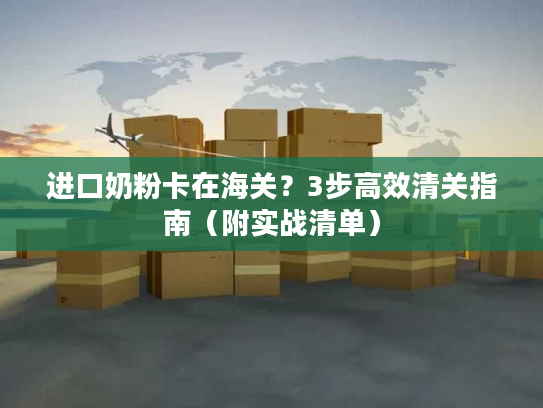 进口奶粉卡在海关？3步高效清关指南（附实战清单）
