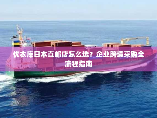 优衣库日本直邮店怎么选？企业跨境采购全流程指南