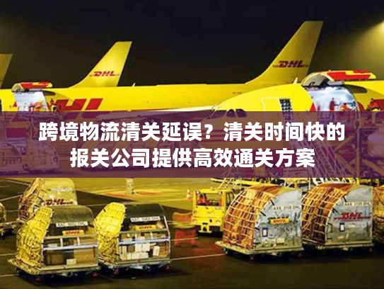 跨境物流清关延误？清关时间快的报关公司提供高效通关方案