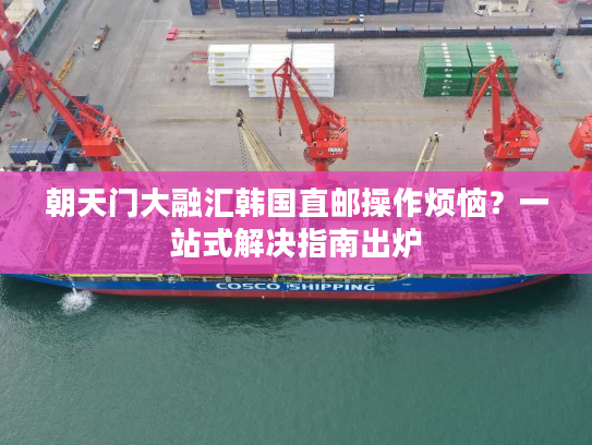 朝天门大融汇韩国直邮操作烦恼?一站式解决指南出炉 朝天门大融汇韩国直邮操作烦恼?一站式解决指南出炉