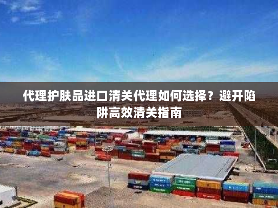 代理护肤品进口清关代理如何选择?避开陷阱高效清关指南 代理护肤品进口清关代理如何选择?避开陷阱高效清关指南
