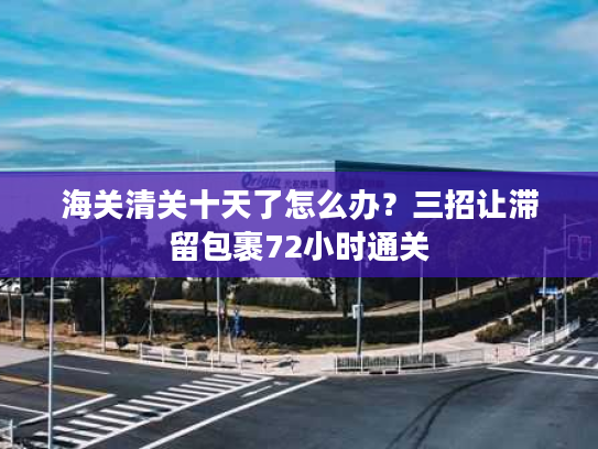海关清关十天了怎么办？三招让滞留包裹72小时通关