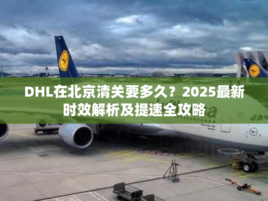 DHL在北京清关要多久？2025最新时效解析及提速全攻略