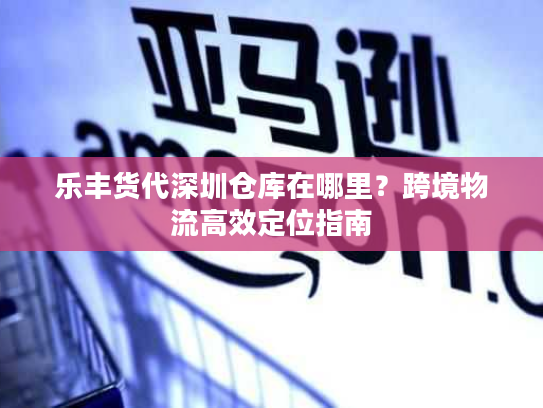 乐丰货代深圳仓库在哪里？跨境物流高效定位指南