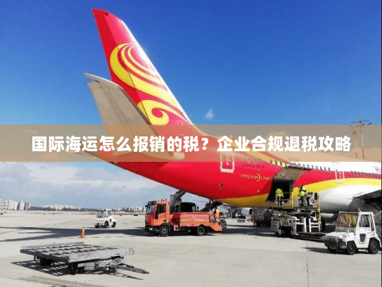 国际海运怎么报销的税？企业合规退税攻略