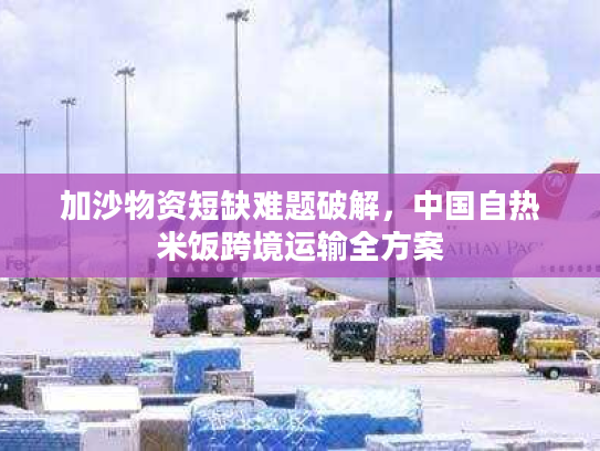 加沙物资短缺难题破解,中国自热米饭跨境运输全方案 加沙物资短缺难题破解,中国自热米饭跨境运输全方案