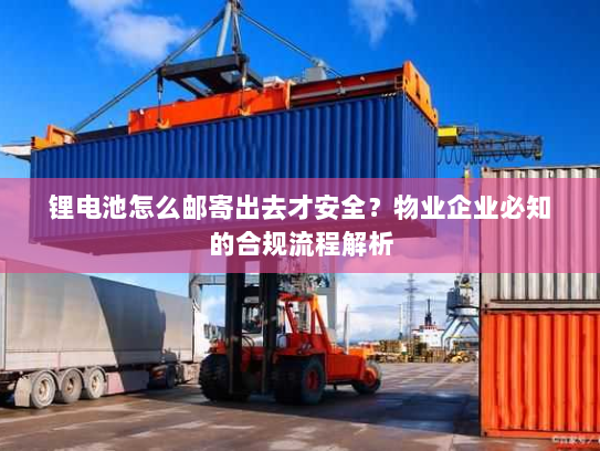 锂电池怎么邮寄出去才安全？物业企业必知的合规流程解析