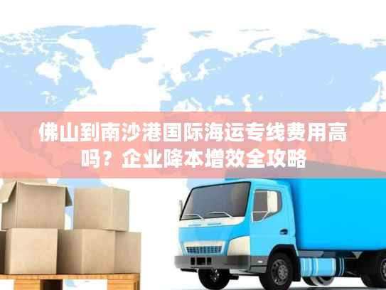 佛山到南沙港国际海运专线费用高吗？企业降本增效全攻略