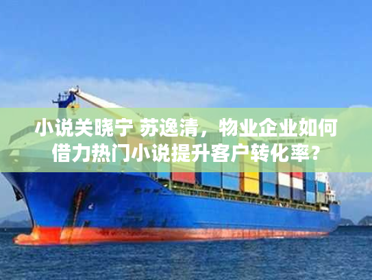 小说关晓宁 苏逸清,物业企业如何借力热门小说提升客户转化率? 小说关晓宁 苏逸清,物业企业如何借力热门小说提升客户转化率?