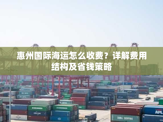 惠州国际海运怎么收费？详解费用结构及省钱策略