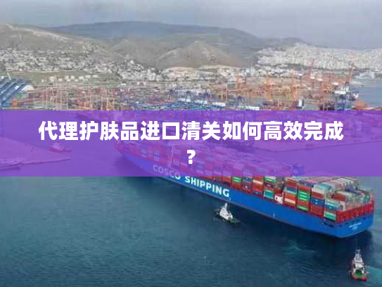代理护肤品进口清关如何高效完成? 代理护肤品进口清关如何高效完成?