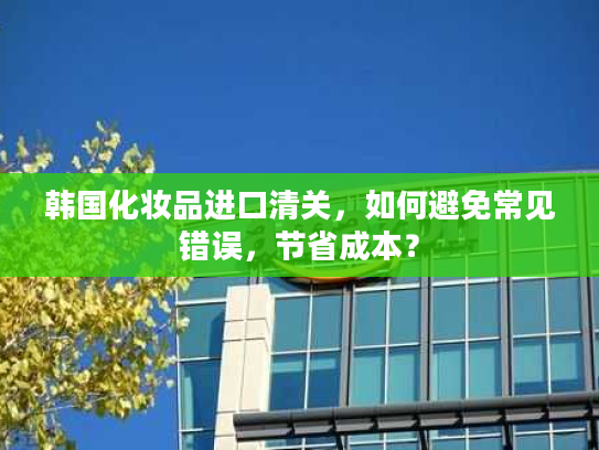 韩国化妆品进口清关，如何避免常见错误，节省成本？