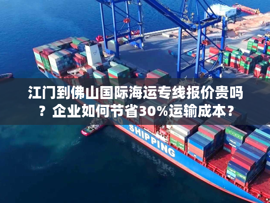 江门到佛山国际海运专线报价贵吗？企业如何节省30%运输成本？