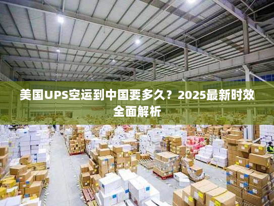 美国UPS空运到中国要多久？2025最新时效全面解析