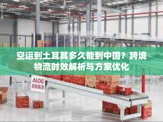 空运到土耳其多久能到中国？跨境物流时效解析与方案优化