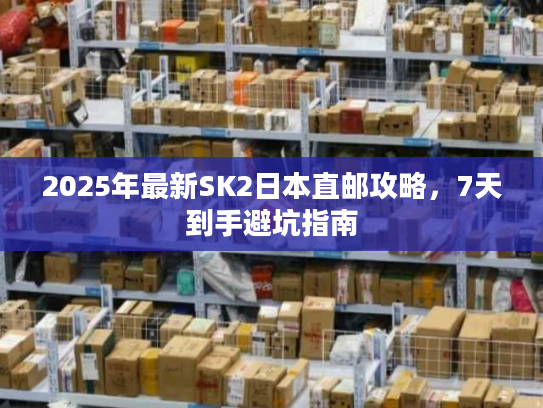 2025年最新SK2日本直邮攻略,7天到手避坑指南 2025年最新SK2日本直邮攻略,7天到手避坑指南