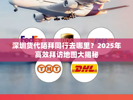 深圳货代陌拜同行去哪里？2025年高效拜访地图大揭秘