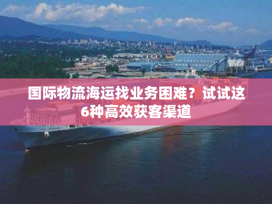 国际物流海运找业务困难？试试这6种高效获客渠道