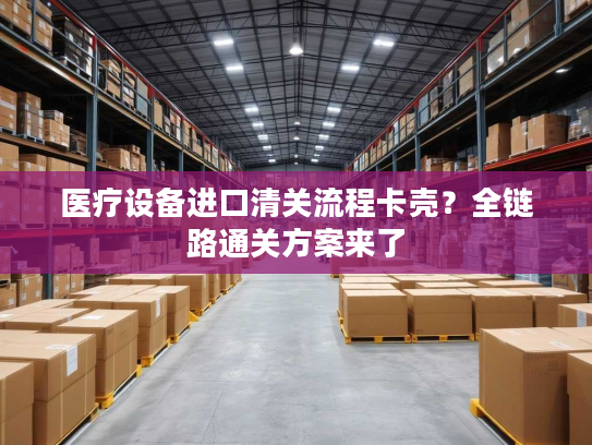 医疗设备进口清关流程卡壳?全链路通关方案来了 医疗设备进口清关流程卡壳?全链路通关方案来了